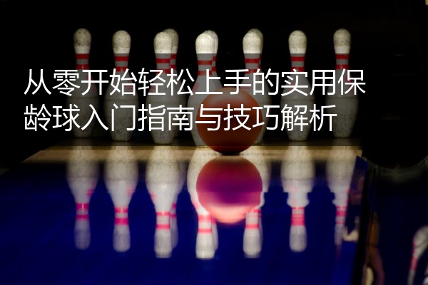 从零开始轻松上手的实用保龄球入门指南与技巧解析