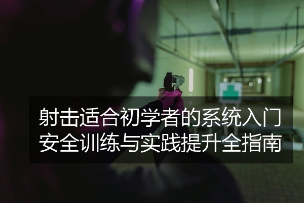射击适合初学者的系统入门安全训练与实践提升全指南