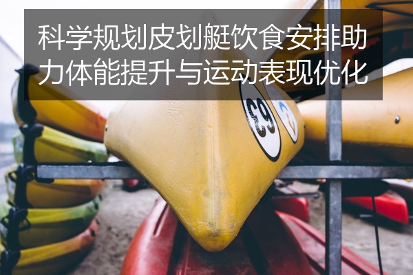 科学规划皮划艇饮食安排助力体能提升与运动表现优化