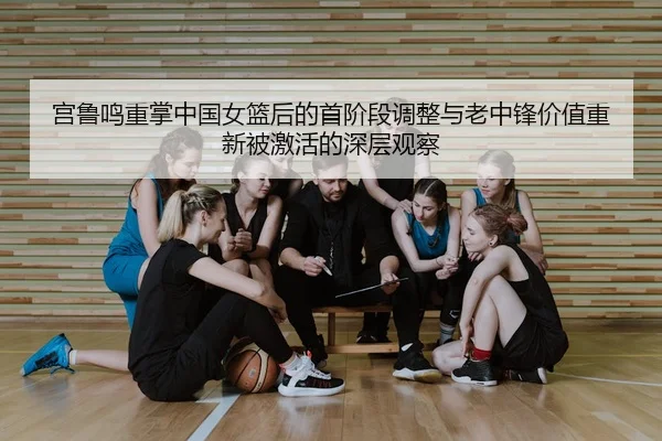 宫鲁鸣重掌中国女篮后的首阶段调整与老中锋价值重新被激活的深层观察